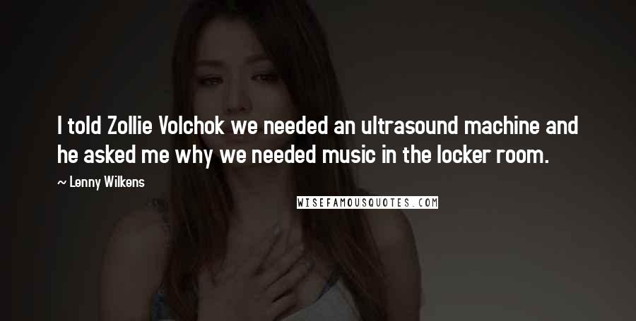 Lenny Wilkens Quotes: I told Zollie Volchok we needed an ultrasound machine and he asked me why we needed music in the locker room.