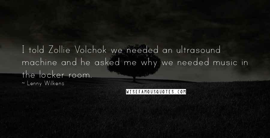 Lenny Wilkens Quotes: I told Zollie Volchok we needed an ultrasound machine and he asked me why we needed music in the locker room.