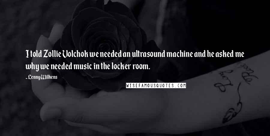 Lenny Wilkens Quotes: I told Zollie Volchok we needed an ultrasound machine and he asked me why we needed music in the locker room.