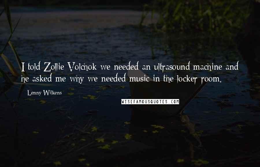 Lenny Wilkens Quotes: I told Zollie Volchok we needed an ultrasound machine and he asked me why we needed music in the locker room.