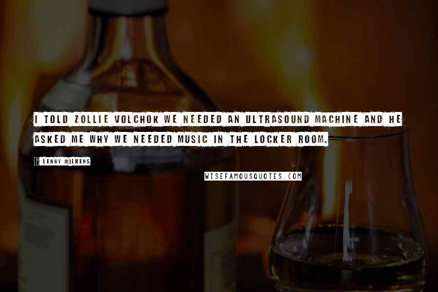 Lenny Wilkens Quotes: I told Zollie Volchok we needed an ultrasound machine and he asked me why we needed music in the locker room.