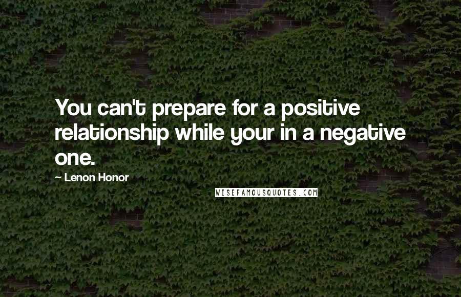 Lenon Honor Quotes: You can't prepare for a positive relationship while your in a negative one.