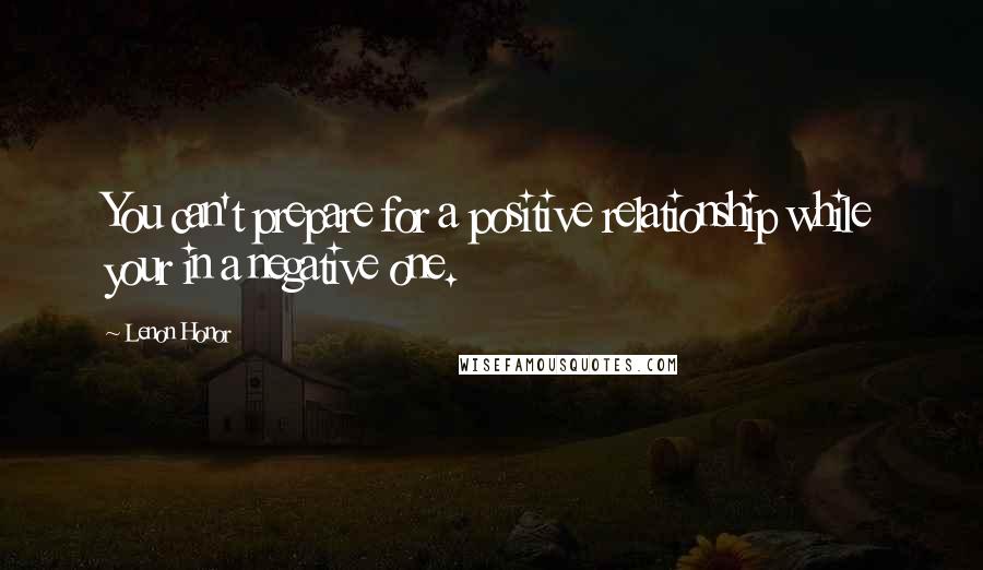 Lenon Honor Quotes: You can't prepare for a positive relationship while your in a negative one.