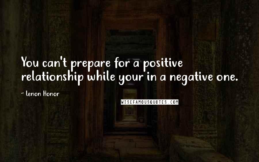 Lenon Honor Quotes: You can't prepare for a positive relationship while your in a negative one.