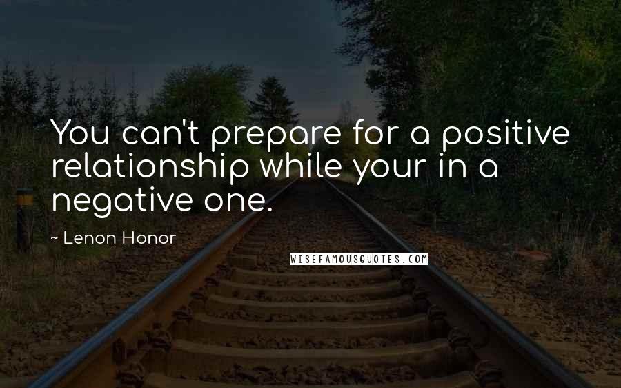 Lenon Honor Quotes: You can't prepare for a positive relationship while your in a negative one.