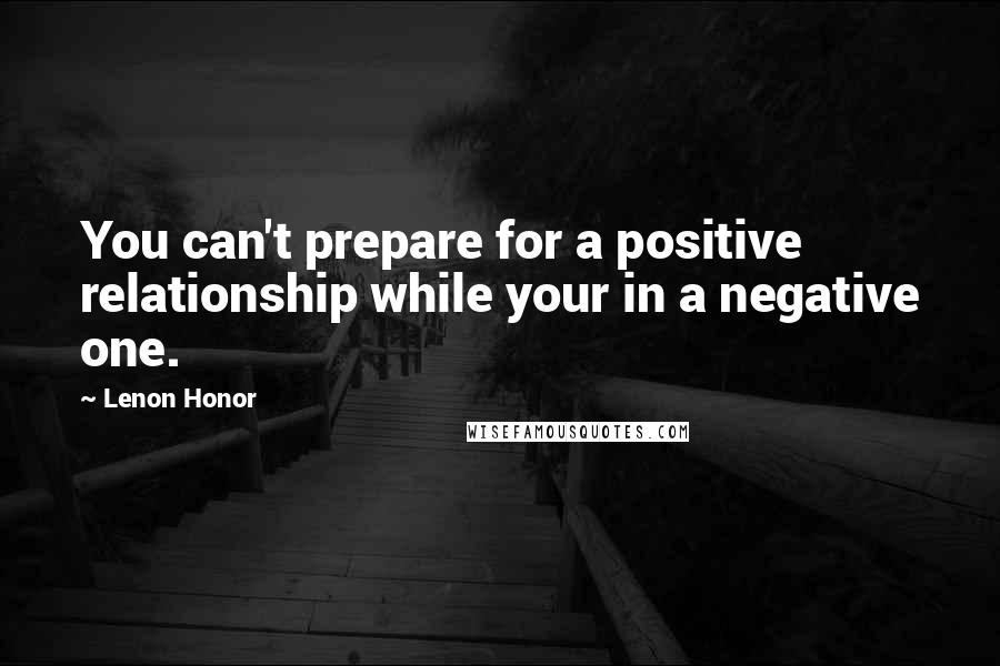 Lenon Honor Quotes: You can't prepare for a positive relationship while your in a negative one.