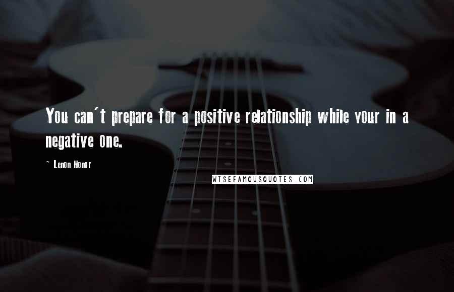 Lenon Honor Quotes: You can't prepare for a positive relationship while your in a negative one.