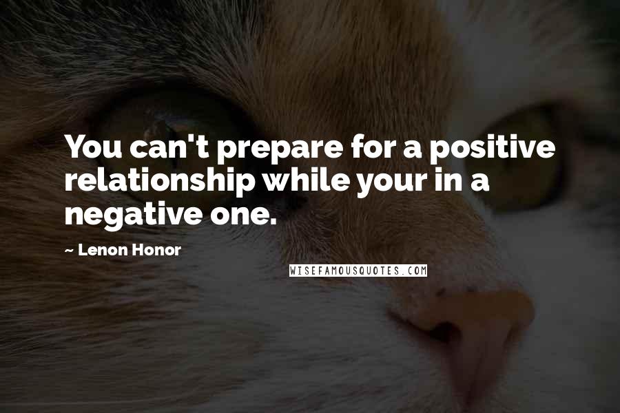 Lenon Honor Quotes: You can't prepare for a positive relationship while your in a negative one.