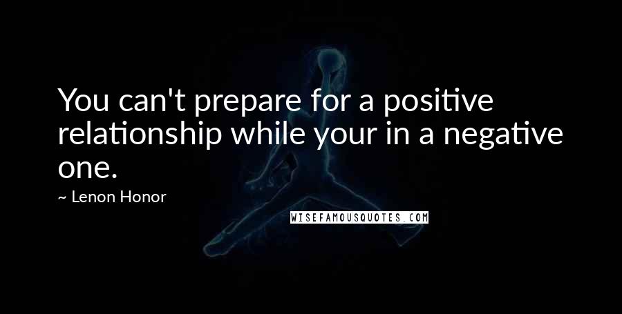 Lenon Honor Quotes: You can't prepare for a positive relationship while your in a negative one.