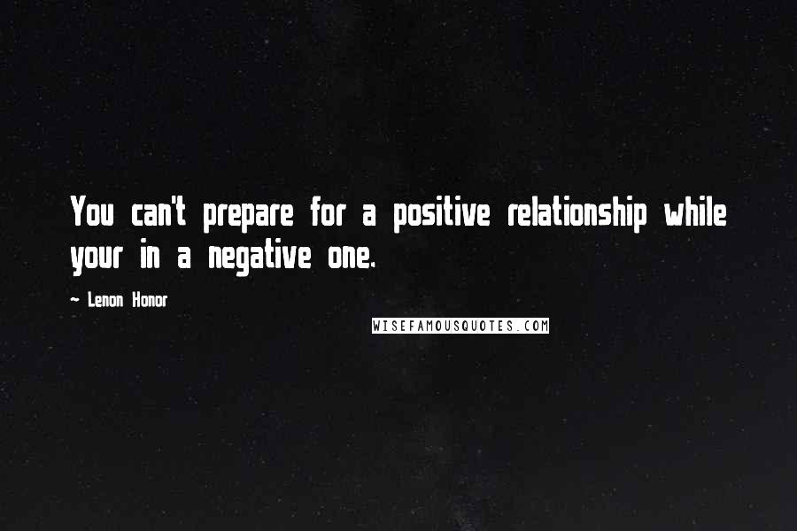 Lenon Honor Quotes: You can't prepare for a positive relationship while your in a negative one.