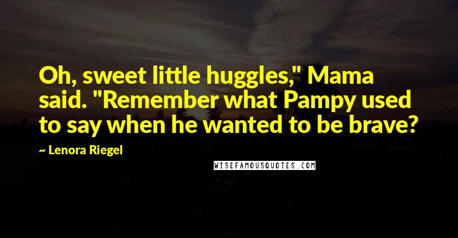 Lenora Riegel Quotes: Oh, sweet little huggles," Mama said. "Remember what Pampy used to say when he wanted to be brave?