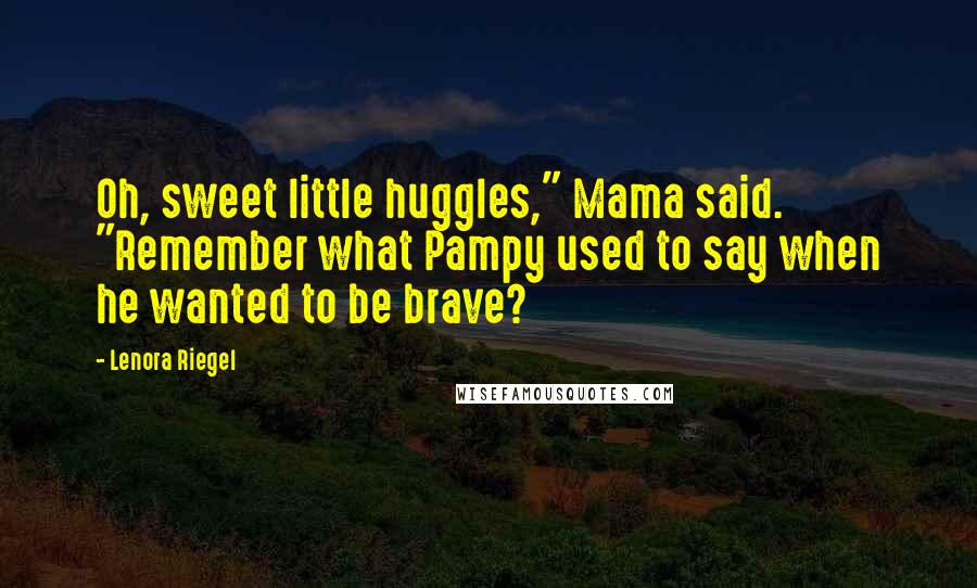 Lenora Riegel Quotes: Oh, sweet little huggles," Mama said. "Remember what Pampy used to say when he wanted to be brave?