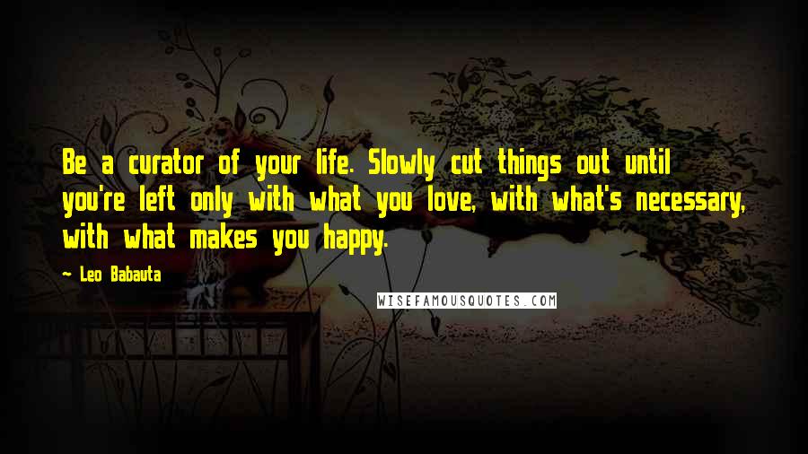 Leo Babauta Quotes: Be a curator of your life. Slowly cut things out until you're left only with what you love, with what's necessary, with what makes you happy.