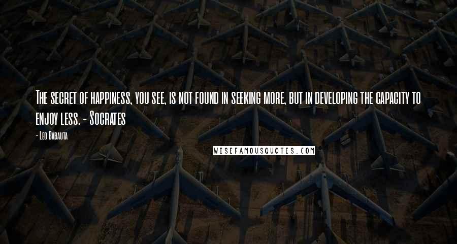 Leo Babauta Quotes: The secret of happiness, you see, is not found in seeking more, but in developing the capacity to enjoy less. - Socrates