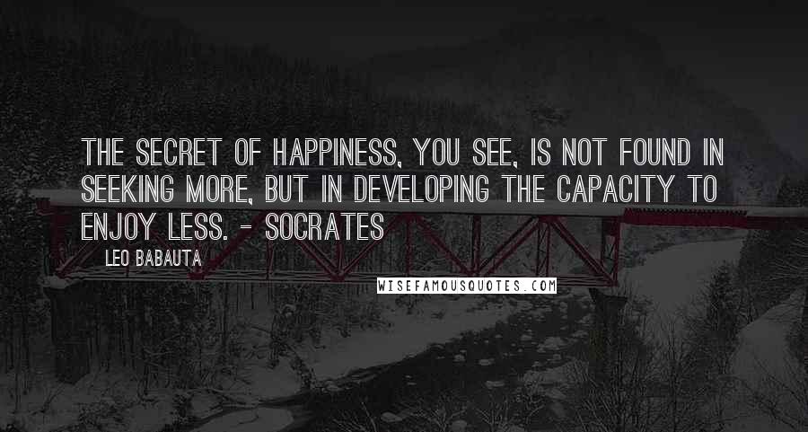 Leo Babauta Quotes: The secret of happiness, you see, is not found in seeking more, but in developing the capacity to enjoy less. - Socrates