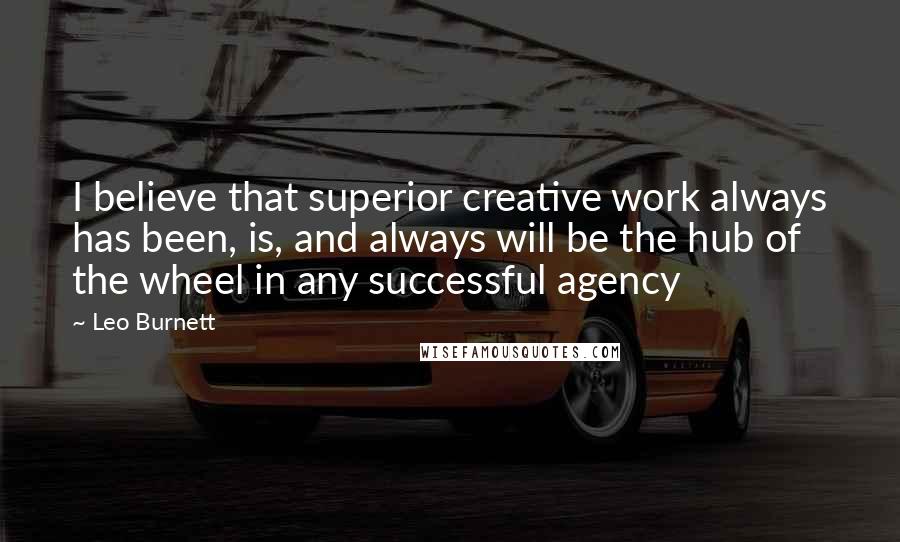 Leo Burnett Quotes: I believe that superior creative work always has been, is, and always will be the hub of the wheel in any successful agency