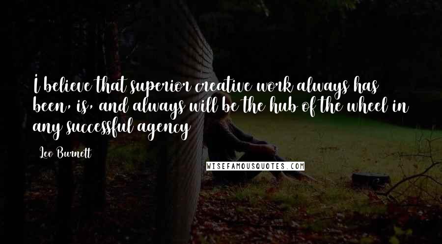 Leo Burnett Quotes: I believe that superior creative work always has been, is, and always will be the hub of the wheel in any successful agency