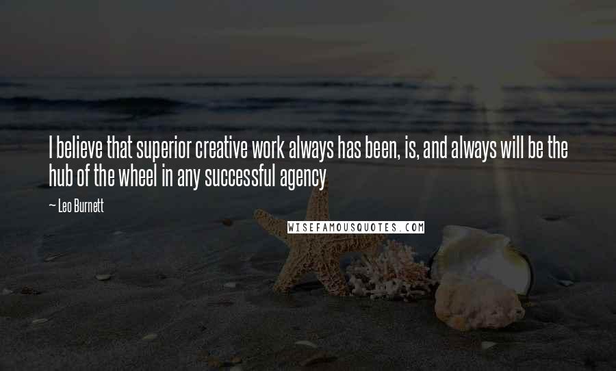 Leo Burnett Quotes: I believe that superior creative work always has been, is, and always will be the hub of the wheel in any successful agency