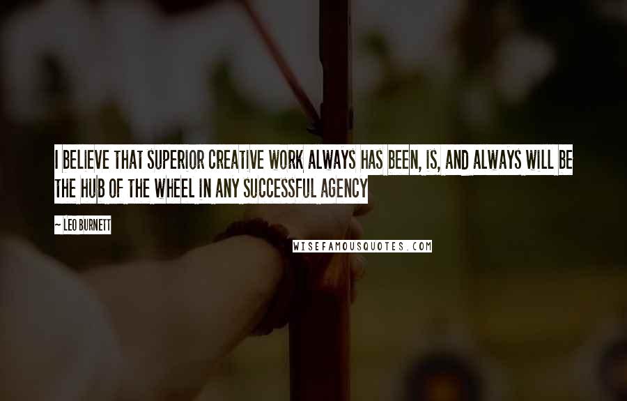 Leo Burnett Quotes: I believe that superior creative work always has been, is, and always will be the hub of the wheel in any successful agency