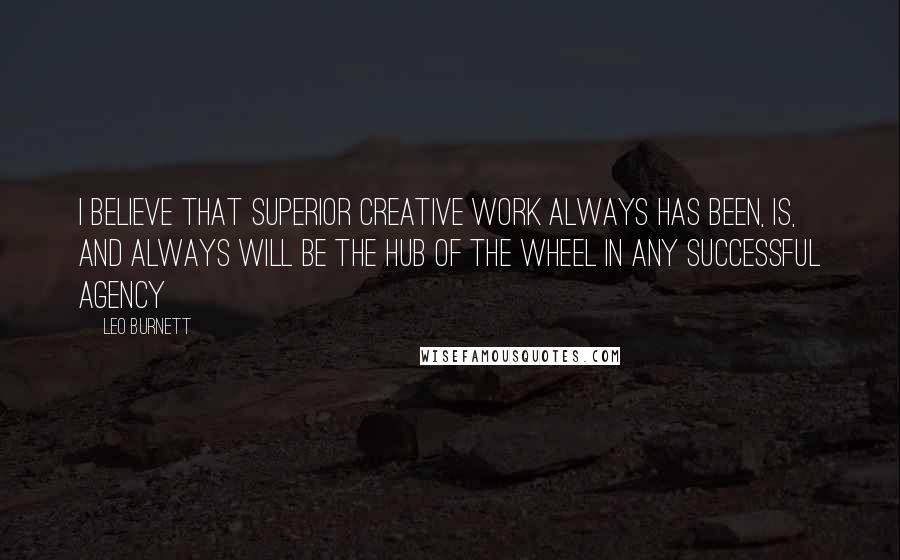 Leo Burnett Quotes: I believe that superior creative work always has been, is, and always will be the hub of the wheel in any successful agency