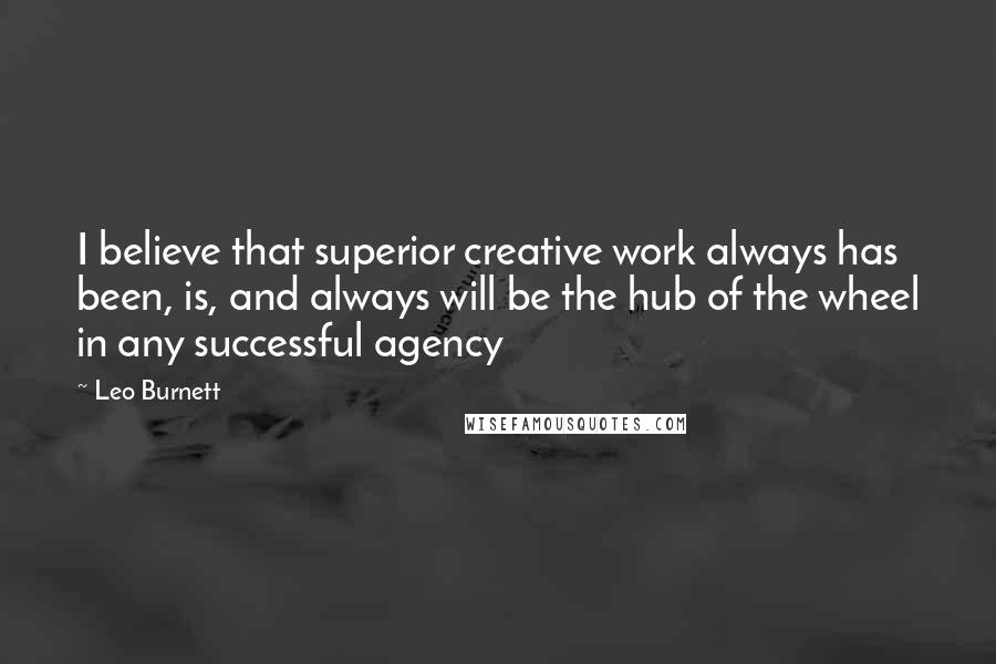 Leo Burnett Quotes: I believe that superior creative work always has been, is, and always will be the hub of the wheel in any successful agency