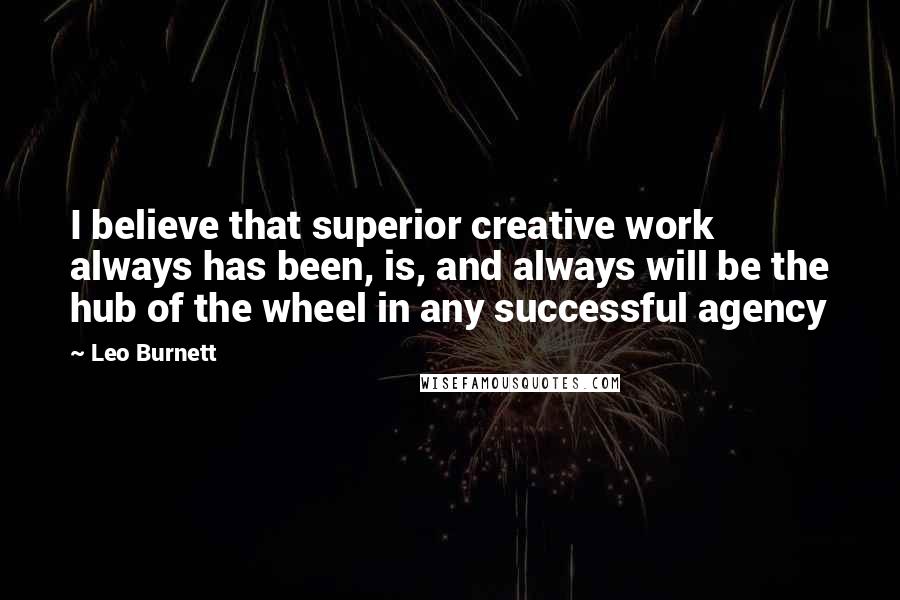 Leo Burnett Quotes: I believe that superior creative work always has been, is, and always will be the hub of the wheel in any successful agency