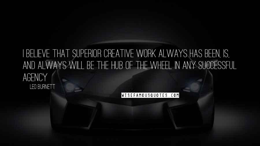 Leo Burnett Quotes: I believe that superior creative work always has been, is, and always will be the hub of the wheel in any successful agency