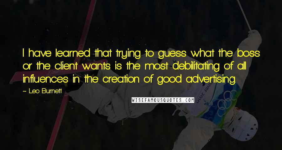 Leo Burnett Quotes: I have learned that trying to guess what the boss or the client wants is the most debilitating of all influences in the creation of good advertising.