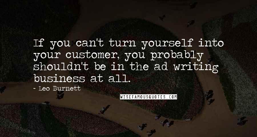 Leo Burnett Quotes: If you can't turn yourself into your customer, you probably shouldn't be in the ad writing business at all.