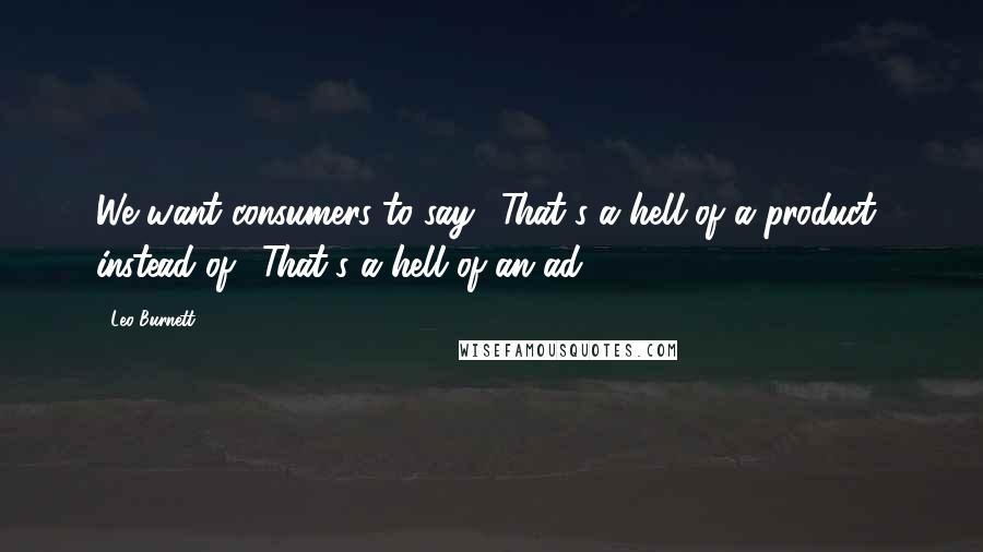 Leo Burnett Quotes: We want consumers to say, 'That's a hell of a product' instead of, 'That's a hell of an ad.'