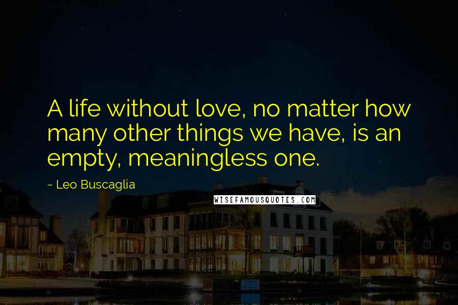 Leo Buscaglia Quotes: A life without love, no matter how many other things we have, is an empty, meaningless one.