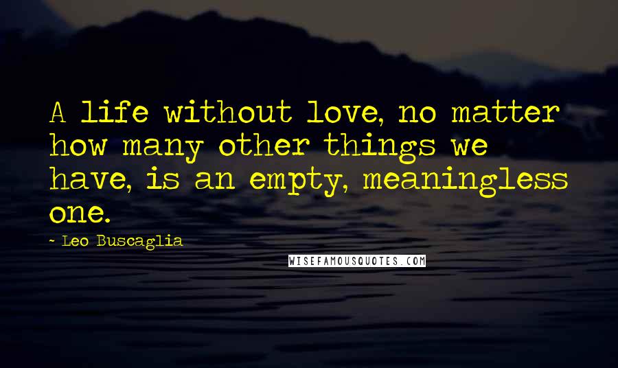 Leo Buscaglia Quotes: A life without love, no matter how many other things we have, is an empty, meaningless one.