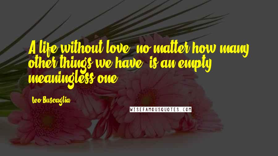 Leo Buscaglia Quotes: A life without love, no matter how many other things we have, is an empty, meaningless one.