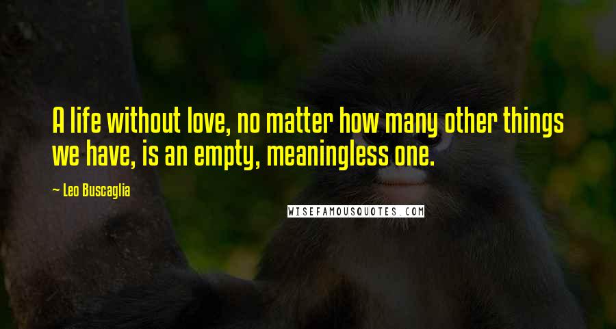 Leo Buscaglia Quotes: A life without love, no matter how many other things we have, is an empty, meaningless one.