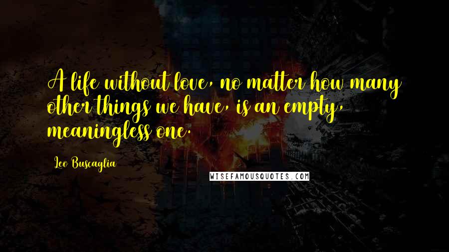 Leo Buscaglia Quotes: A life without love, no matter how many other things we have, is an empty, meaningless one.