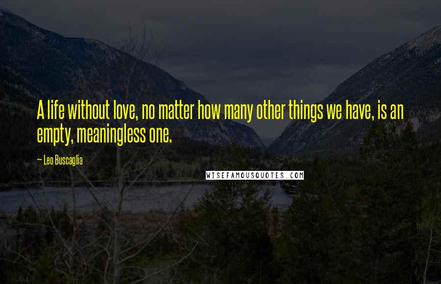 Leo Buscaglia Quotes: A life without love, no matter how many other things we have, is an empty, meaningless one.