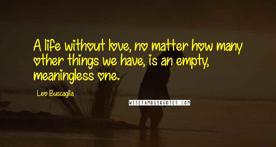 Leo Buscaglia Quotes: A life without love, no matter how many other things we have, is an empty, meaningless one.