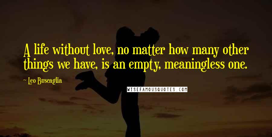 Leo Buscaglia Quotes: A life without love, no matter how many other things we have, is an empty, meaningless one.