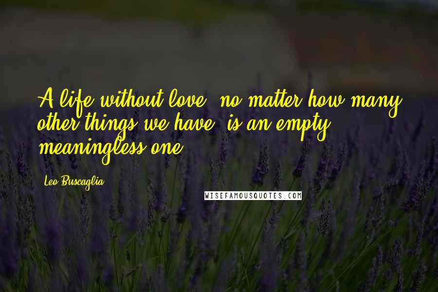 Leo Buscaglia Quotes: A life without love, no matter how many other things we have, is an empty, meaningless one.