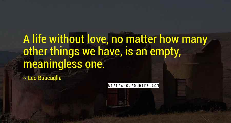 Leo Buscaglia Quotes: A life without love, no matter how many other things we have, is an empty, meaningless one.