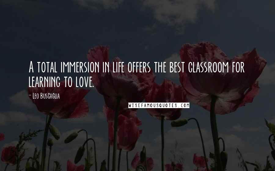 Leo Buscaglia Quotes: A total immersion in life offers the best classroom for learning to love.