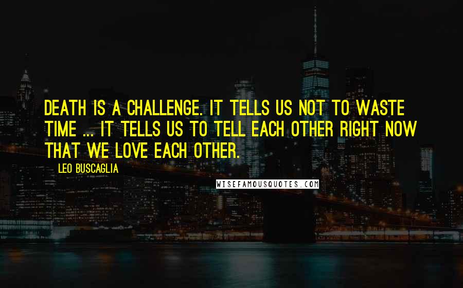 Leo Buscaglia Quotes: Death is a challenge. It tells us not to waste time ... It tells us to tell each other right now that we love each other.