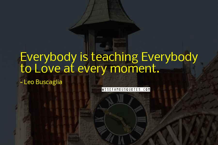 Leo Buscaglia Quotes: Everybody is teaching Everybody to Love at every moment.