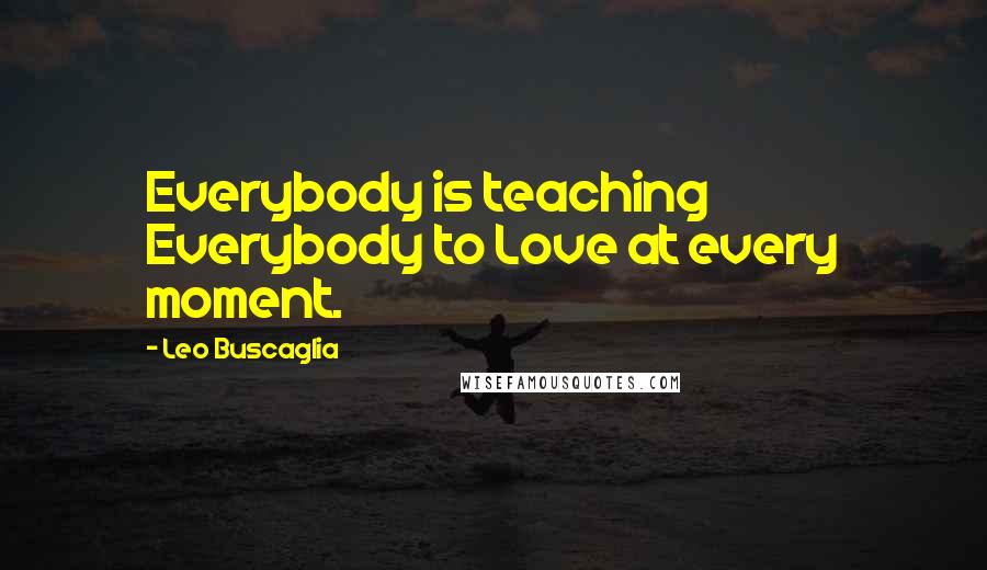 Leo Buscaglia Quotes: Everybody is teaching Everybody to Love at every moment.