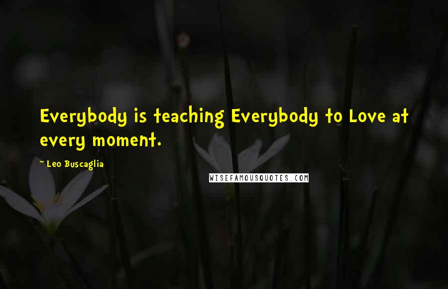 Leo Buscaglia Quotes: Everybody is teaching Everybody to Love at every moment.