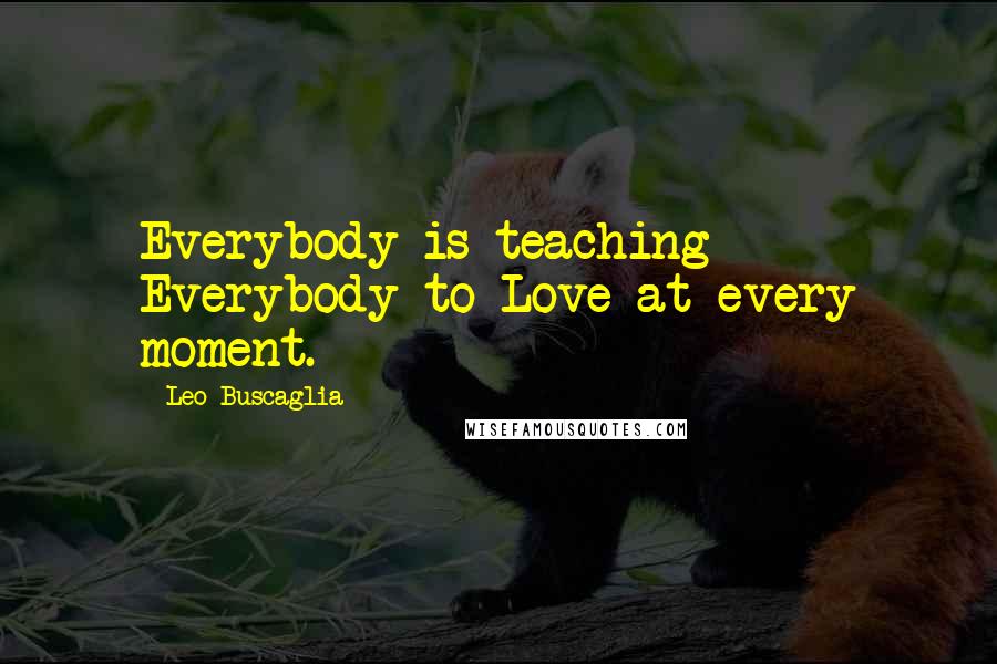Leo Buscaglia Quotes: Everybody is teaching Everybody to Love at every moment.