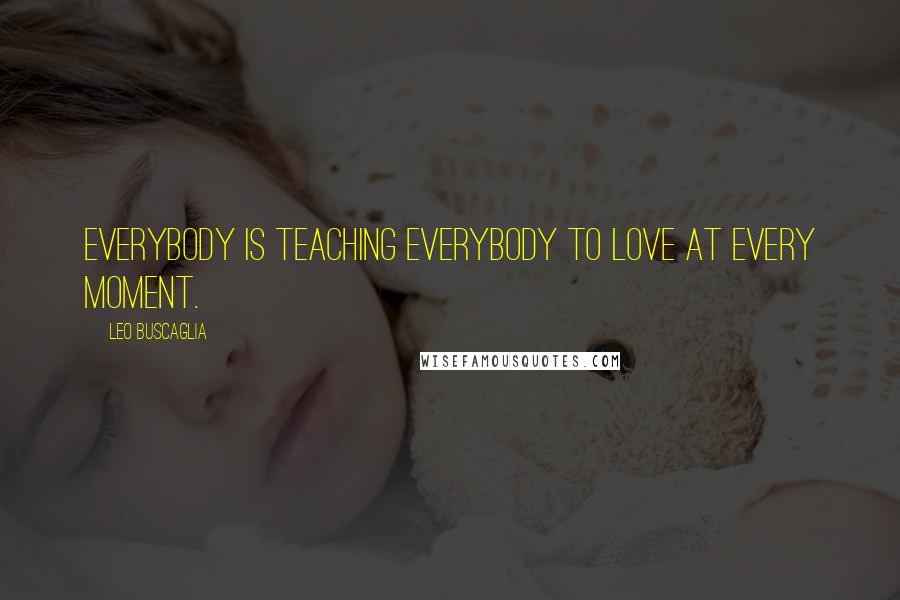 Leo Buscaglia Quotes: Everybody is teaching Everybody to Love at every moment.