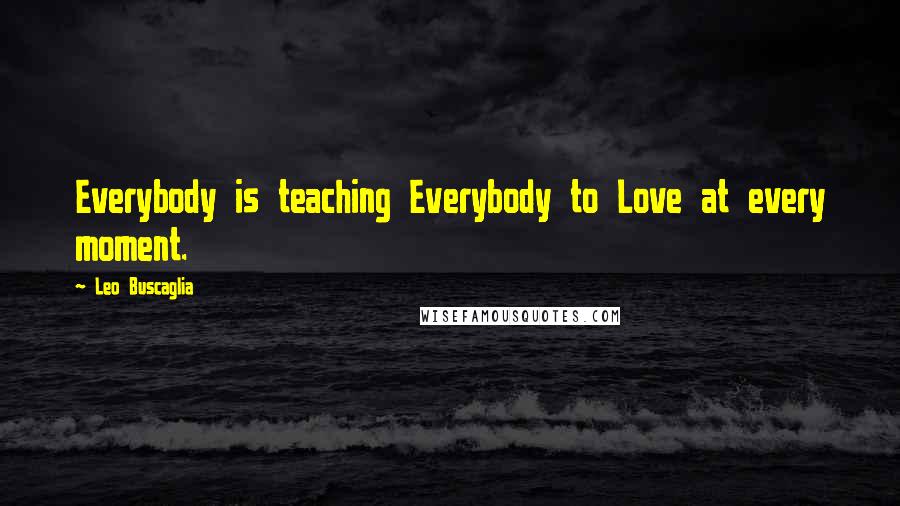 Leo Buscaglia Quotes: Everybody is teaching Everybody to Love at every moment.