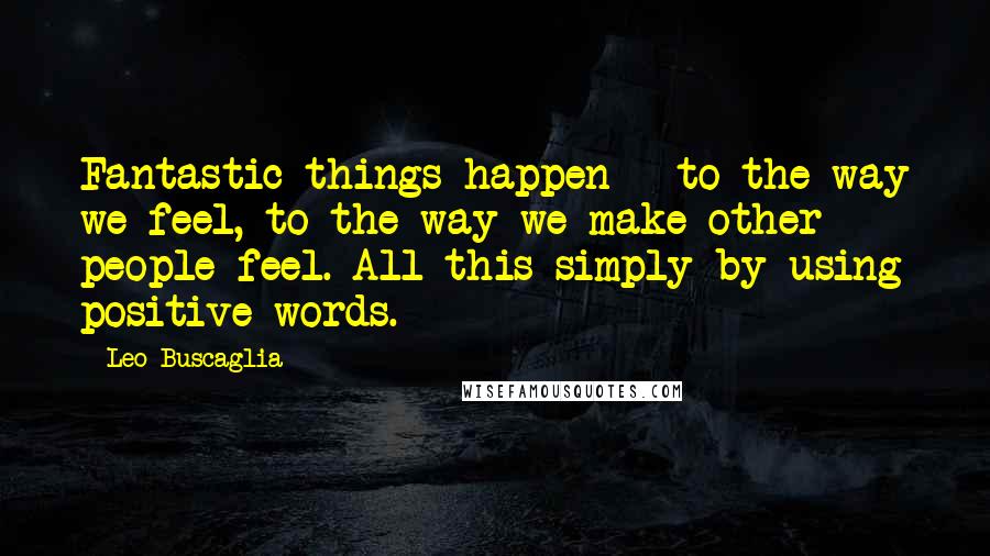 Leo Buscaglia Quotes: Fantastic things happen - to the way we feel, to the way we make other people feel. All this simply by using positive words.