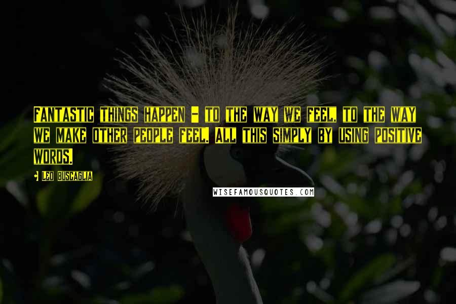 Leo Buscaglia Quotes: Fantastic things happen - to the way we feel, to the way we make other people feel. All this simply by using positive words.